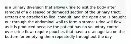 is a urinary diversion that allows urine to exit the body after removal of a diseased or damaged section of the urinary tract; ureters are attached to ileal conduit, and the open end is brought out through the abdominal wall to form a stoma; urine will flow as it is produced because the patient has no voluntary control over urine flow; require pouches that have a drainage tap on the bottom for emptying them repeatedly throughout the day