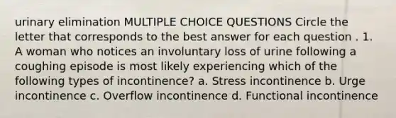 urinary elimination MULTIPLE CHOICE QUESTIONS Circle the letter that corresponds to the best answer for each question . 1. A woman who notices an involuntary loss of urine following a coughing episode is most likely experiencing which of the following types of incontinence? a. Stress incontinence b. Urge incontinence c. Overflow incontinence d. Functional incontinence