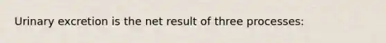 Urinary excretion is the net result of three processes: