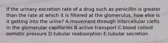 If the urinary excretion rate of a drug such as penicillin is greater than the rate at which it is filtered at the glomerulus, how else is it getting into the urine? A.movement through intercellular clefts in the glomerular capillaries B.active transport C.blood colloid osmotic pressure D.tubular reabsorption E.tubular secretion