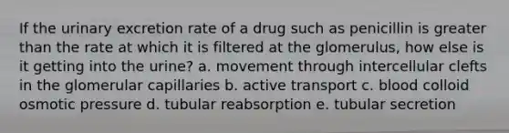 If the urinary excretion rate of a drug such as penicillin is greater than the rate at which it is filtered at the glomerulus, how else is it getting into the urine? a. movement through intercellular clefts in the glomerular capillaries b. active transport c. blood colloid osmotic pressure d. tubular reabsorption e. tubular secretion