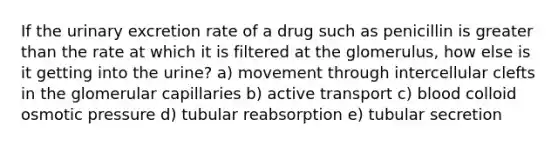 If the urinary excretion rate of a drug such as penicillin is greater than the rate at which it is filtered at the glomerulus, how else is it getting into the urine? a) movement through intercellular clefts in the glomerular capillaries b) active transport c) blood colloid osmotic pressure d) tubular reabsorption e) tubular secretion