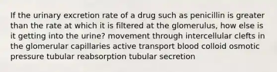 If the urinary excretion rate of a drug such as penicillin is <a href='https://www.questionai.com/knowledge/ktgHnBD4o3-greater-than' class='anchor-knowledge'>greater than</a> the rate at which it is filtered at the glomerulus, how else is it getting into the urine? movement through intercellular clefts in the glomerular capillaries active transport blood colloid osmotic pressure tubular reabsorption tubular secretion