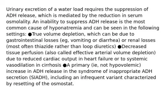 Urinary excretion of a water load requires the suppression of ADH release, which is mediated by the reduction in serum osmolality. An inability to suppress ADH release is the most common cause of hyponatremia and can be seen in the following settings: ●True volume depletion, which can be due to gastrointestinal losses (eg, vomiting or diarrhea) or renal losses (most often thiazide rather than loop diuretics) ●Decreased tissue perfusion (also called effective arterial volume depletion) due to reduced cardiac output in heart failure or to systemic vasodilation in cirrhosis ●A primary (ie, not hypovolemic) increase in ADH release in the syndrome of inappropriate ADH secretion (SIADH), including an infrequent variant characterized by resetting of the osmostat.