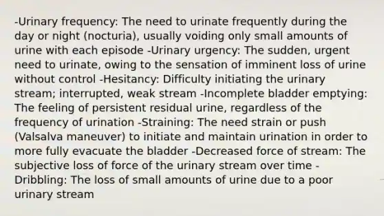 -Urinary frequency: The need to urinate frequently during the day or night (nocturia), usually voiding only small amounts of urine with each episode -Urinary urgency: The sudden, urgent need to urinate, owing to the sensation of imminent loss of urine without control -Hesitancy: Difficulty initiating the urinary stream; interrupted, weak stream -Incomplete bladder emptying: The feeling of persistent residual urine, regardless of the frequency of urination -Straining: The need strain or push (Valsalva maneuver) to initiate and maintain urination in order to more fully evacuate the bladder -Decreased force of stream: The subjective loss of force of the urinary stream over time -Dribbling: The loss of small amounts of urine due to a poor urinary stream