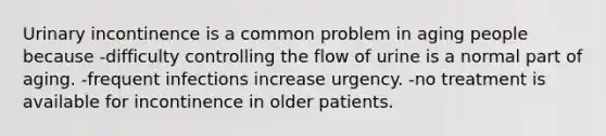 Urinary incontinence is a common problem in aging people because -difficulty controlling the flow of urine is a normal part of aging. -frequent infections increase urgency. -no treatment is available for incontinence in older patients.