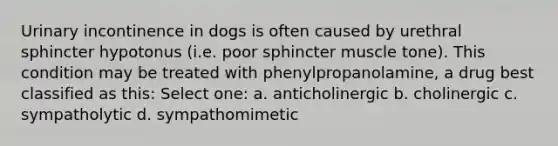 Urinary incontinence in dogs is often caused by urethral sphincter hypotonus (i.e. poor sphincter muscle tone). This condition may be treated with phenylpropanolamine, a drug best classified as this: Select one: a. anticholinergic b. cholinergic c. sympatholytic d. sympathomimetic