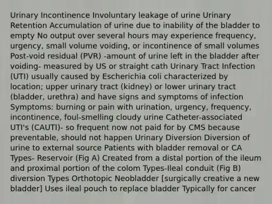 Urinary Incontinence Involuntary leakage of urine Urinary Retention Accumulation of urine due to inability of the bladder to empty No output over several hours may experience frequency, urgency, small volume voiding, or incontinence of small volumes Post-void residual (PVR) -amount of urine left in the bladder after voiding- measured by US or straight cath Urinary Tract Infection (UTI) usually caused by Escherichia coli characterized by location; upper urinary tract (kidney) or lower urinary tract (bladder, urethra) and have signs and symptoms of infection Symptoms: burning or pain with urination, urgency, frequency, incontinence, foul-smelling cloudy urine Catheter-associated UTI's (CAUTI)- so frequent now not paid for by CMS because preventable, should not happen Urinary Diversion Diversion of urine to external source Patients with bladder removal or CA Types- Reservoir (Fig A) Created from a distal portion of the ileum and proximal portion of the colom Types-Ileal conduit (Fig B) diversion Types Orthotopic Neobladder [surgically creative a new bladder] Uses ileal pouch to replace bladder Typically for cancer