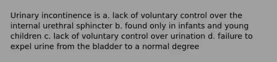 Urinary incontinence is a. lack of voluntary control over the internal urethral sphincter b. found only in infants and young children c. lack of voluntary control over urination d. failure to expel urine from the bladder to a normal degree