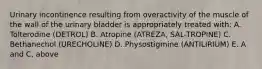 Urinary incontinence resulting from overactivity of the muscle of the wall of the urinary bladder is appropriately treated with: A. Tolterodine (DETROL) B. Atropine (ATREZA, SAL-TROPINE) C. Bethanechol (URECHOLINE) D. Physostigmine (ANTILIRIUM) E. A and C, above