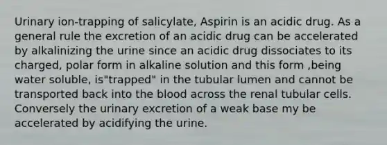 Urinary ion-trapping of salicylate, Aspirin is an acidic drug. As a general rule the excretion of an acidic drug can be accelerated by alkalinizing the urine since an acidic drug dissociates to its charged, polar form in alkaline solution and this form ,being water soluble, is"trapped" in the tubular lumen and cannot be transported back into the blood across the renal tubular cells. Conversely the urinary excretion of a weak base my be accelerated by acidifying the urine.