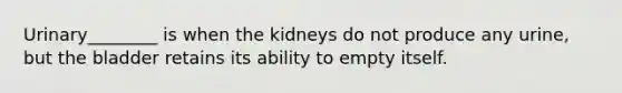 Urinary________ is when the kidneys do not produce any urine, but the bladder retains its ability to empty itself.