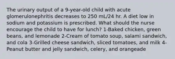 The urinary output of a 9-year-old child with acute glomerulonephritis decreases to 250 mL/24 hr. A diet low in sodium and potassium is prescribed. What should the nurse encourage the child to have for lunch? 1-Baked chicken, green beans, and lemonade 2-Cream of tomato soup, salami sandwich, and cola 3-Grilled cheese sandwich, sliced tomatoes, and milk 4-Peanut butter and jelly sandwich, celery, and orangeade