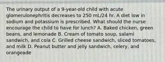 The urinary output of a 9-year-old child with acute glomerulonephritis decreases to 250 mL/24 hr. A diet low in sodium and potassium is prescribed. What should the nurse encourage the child to have for lunch? A. Baked chicken, green beans, and lemonade B. Cream of tomato soup, salami sandwich, and cola C. Grilled cheese sandwich, sliced tomatoes, and milk D. Peanut butter and jelly sandwich, celery, and orangeade