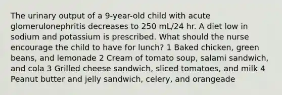 The urinary output of a 9-year-old child with acute glomerulonephritis decreases to 250 mL/24 hr. A diet low in sodium and potassium is prescribed. What should the nurse encourage the child to have for lunch? 1 Baked chicken, green beans, and lemonade 2 Cream of tomato soup, salami sandwich, and cola 3 Grilled cheese sandwich, sliced tomatoes, and milk 4 Peanut butter and jelly sandwich, celery, and orangeade