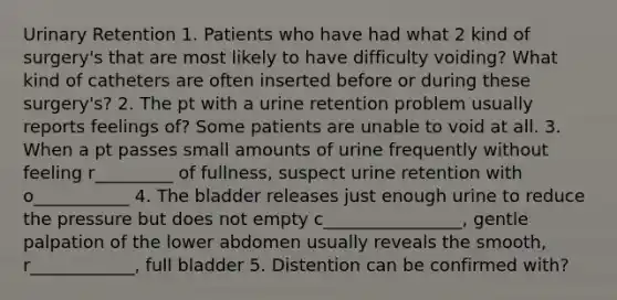 Urinary Retention 1. Patients who have had what 2 kind of surgery's that are most likely to have difficulty voiding? What kind of catheters are often inserted before or during these surgery's? 2. The pt with a urine retention problem usually reports feelings of? Some patients are unable to void at all. 3. When a pt passes small amounts of urine frequently without feeling r_________ of fullness, suspect urine retention with o___________ 4. The bladder releases just enough urine to reduce the pressure but does not empty c________________, gentle palpation of the lower abdomen usually reveals the smooth, r____________, full bladder 5. Distention can be confirmed with?