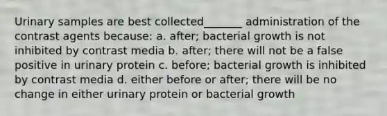 Urinary samples are best collected_______ administration of the contrast agents because: a. after; bacterial growth is not inhibited by contrast media b. after; there will not be a false positive in urinary protein c. before; bacterial growth is inhibited by contrast media d. either before or after; there will be no change in either urinary protein or bacterial growth