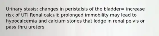 Urinary stasis: changes in peristalsis of the bladder= increase risk of UTI Renal calculi: prolonged immobility may lead to hypocalcemia and calcium stones that lodge in renal pelvis or pass thru ureters