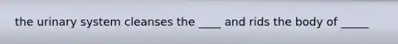 the urinary system cleanses the ____ and rids the body of _____