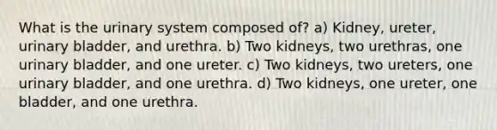 What is the urinary system composed of? a) Kidney, ureter, urinary bladder, and urethra. b) Two kidneys, two urethras, one urinary bladder, and one ureter. c) Two kidneys, two ureters, one urinary bladder, and one urethra. d) Two kidneys, one ureter, one bladder, and one urethra.