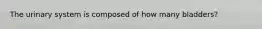 The urinary system is composed of how many bladders?