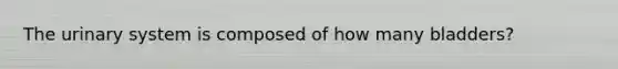 The urinary system is composed of how many bladders?