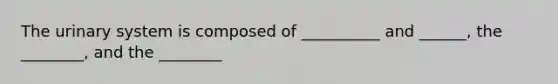 The urinary system is composed of __________ and ______, the ________, and the ________