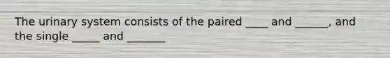 The urinary system consists of the paired ____ and ______, and the single _____ and _______