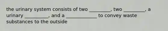 the urinary system consists of two _________, two _________, a urinary __________, and a _____________ to convey waste substances to the outside