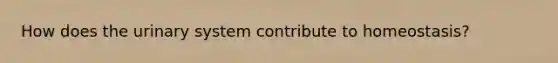 How does the urinary system contribute to homeostasis?