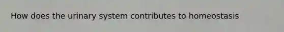 How does the urinary system contributes to homeostasis