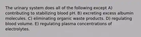 The urinary system does all of the following except A) contributing to stabilizing blood pH. B) excreting excess albumin molecules. C) eliminating organic waste products. D) regulating blood volume. E) regulating plasma concentrations of electrolytes.