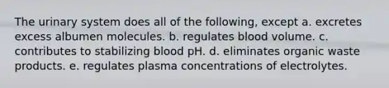 The urinary system does all of the following, except a. excretes excess albumen molecules. b. regulates blood volume. c. contributes to stabilizing blood pH. d. eliminates organic waste products. e. regulates plasma concentrations of electrolytes.