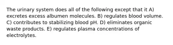 The urinary system does all of the following except that it A) excretes excess albumen molecules. B) regulates blood volume. C) contributes to stabilizing blood pH. D) eliminates organic waste products. E) regulates plasma concentrations of electrolytes.