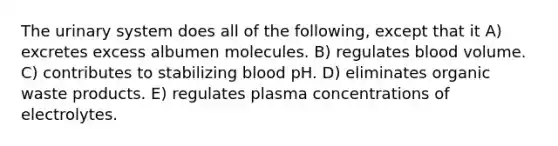 The urinary system does all of the following, except that it A) excretes excess albumen molecules. B) regulates blood volume. C) contributes to stabilizing blood pH. D) eliminates organic waste products. E) regulates plasma concentrations of electrolytes.