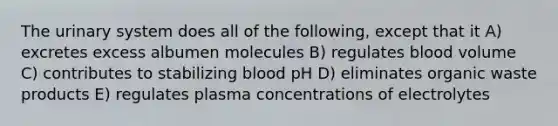 The urinary system does all of the following, except that it A) excretes excess albumen molecules B) regulates blood volume C) contributes to stabilizing blood pH D) eliminates organic waste products E) regulates plasma concentrations of electrolytes