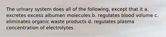 The urinary system does all of the following, except that it a. excretes excess albumen molecules b. regulates blood volume c. eliminates organic waste products d. regulates plasma concentration of electrolytes