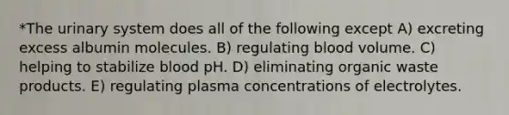 *The urinary system does all of the following except A) excreting excess albumin molecules. B) regulating blood volume. C) helping to stabilize blood pH. D) eliminating organic waste products. E) regulating plasma concentrations of electrolytes.