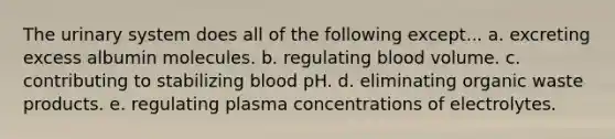 The urinary system does all of the following except... a. excreting excess albumin molecules. b. regulating blood volume. c. contributing to stabilizing blood pH. d. eliminating organic waste products. e. regulating plasma concentrations of electrolytes.