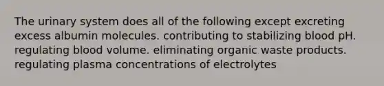 The urinary system does all of the following except excreting excess albumin molecules. contributing to stabilizing blood pH. regulating blood volume. eliminating organic waste products. regulating plasma concentrations of electrolytes