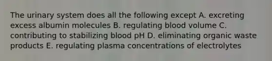 The urinary system does all the following except A. excreting excess albumin molecules B. regulating blood volume C. contributing to stabilizing blood pH D. eliminating organic waste products E. regulating plasma concentrations of electrolytes