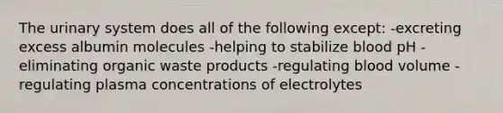 The urinary system does all of the following except: -excreting excess albumin molecules -helping to stabilize blood pH -eliminating organic waste products -regulating blood volume -regulating plasma concentrations of electrolytes