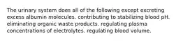 The urinary system does all of the following except excreting excess albumin molecules. contributing to stabilizing blood pH. eliminating organic waste products. regulating plasma concentrations of electrolytes. regulating blood volume.