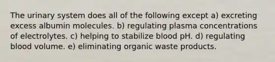 The urinary system does all of the following except a) excreting excess albumin molecules. b) regulating plasma concentrations of electrolytes. c) helping to stabilize blood pH. d) regulating blood volume. e) eliminating organic waste products.