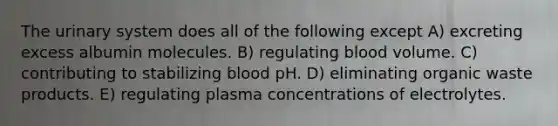 The urinary system does all of the following except A) excreting excess albumin molecules. B) regulating blood volume. C) contributing to stabilizing blood pH. D) eliminating organic waste products. E) regulating plasma concentrations of electrolytes.