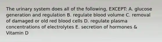 The urinary system does all of the following, EXCEPT: A. glucose generation and regulation B. regulate blood volume C. removal of damaged or old red blood cells D. regulate plasma concentrations of electrolytes E. secretion of hormones & Vitamin D