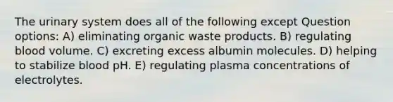 The urinary system does all of the following except Question options: A) eliminating organic waste products. B) regulating blood volume. C) excreting excess albumin molecules. D) helping to stabilize blood pH. E) regulating plasma concentrations of electrolytes.