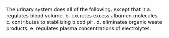 The urinary system does all of the following, except that it a. regulates blood volume. b. excretes excess albumen molecules. c. contributes to stabilizing blood pH. d. eliminates organic waste products. e. regulates plasma concentrations of electrolytes.