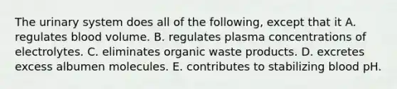 The urinary system does all of the following, except that it A. regulates blood volume. B. regulates plasma concentrations of electrolytes. C. eliminates organic waste products. D. excretes excess albumen molecules. E. contributes to stabilizing blood pH.