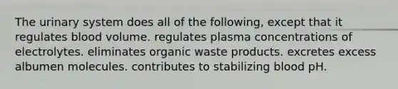 The urinary system does all of the following, except that it regulates blood volume. regulates plasma concentrations of electrolytes. eliminates organic waste products. excretes excess albumen molecules. contributes to stabilizing blood pH.